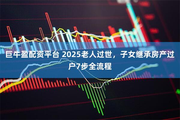 巨牛盈配资平台 2025老人过世，子女继承房产过户7步全流程