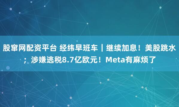股窜网配资平台 经纬早班车｜继续加息！美股跳水；涉嫌逃税8.7亿欧元！Meta有麻烦了
