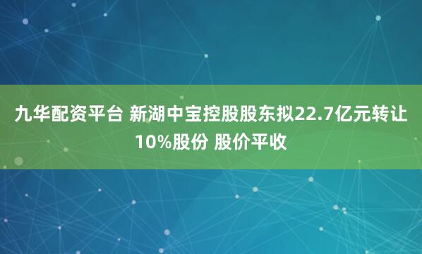 九华配资平台 新湖中宝控股股东拟22.7亿元转让10%股份 股价平收