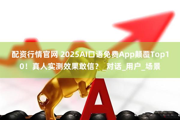 配资行情官网 2025AI口语免费App颠覆Top10！真人实测效果敢信？_对话_用户_场景