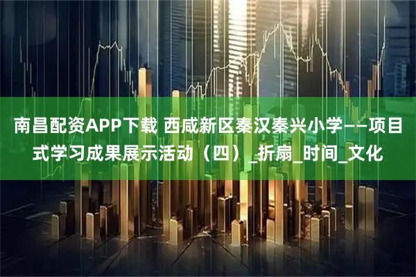 南昌配资APP下载 西咸新区秦汉秦兴小学——项目式学习成果展示活动（四）_折扇_时间_文化