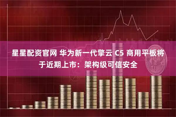 星星配资官网 华为新一代擎云 C5 商用平板将于近期上市：架构级可信安全