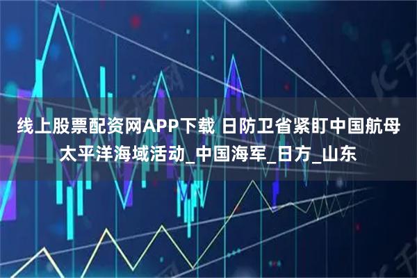 线上股票配资网APP下载 日防卫省紧盯中国航母太平洋海域活动_中国海军_日方_山东