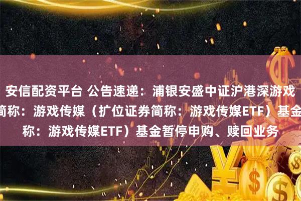 安信配资平台 公告速递：浦银安盛中证沪港深游戏及文化传媒ETF场内简称：游戏传媒（扩位证券简称：游戏传媒ETF）基金暂停申购、赎回业务