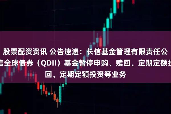 股票配资资讯 公告速递:长信基金管理有限责任公司关于长信全球债券(QDII)基金暂停申购、赎回、定期定额投资等业务