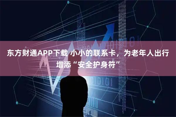 东方财通APP下载 小小的联系卡，为老年人出行增添“安全护身符”