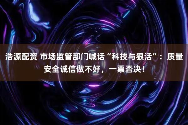 浩源配资 市场监管部门喊话“科技与狠活”：质量安全诚信做不好，一票否决！