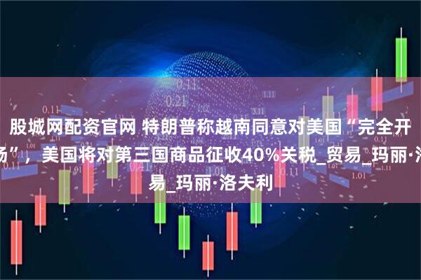 股城网配资官网 特朗普称越南同意对美国“完全开放市场”，美国将对第三国商品征收40%关税_贸易_玛丽·洛夫利