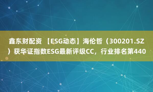 鑫东财配资 【ESG动态】海伦哲（300201.SZ）获华证指数ESG最新评级CC，行业排名第440