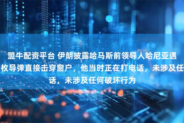 盟牛配资平台 伊朗披露哈马斯前领导人哈尼亚遇刺细节：一枚导弹直接击穿窗户，他当时正在打电话，未涉及任何破坏行为