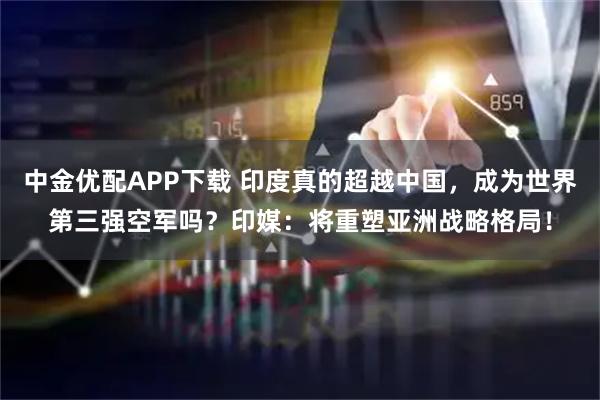 中金优配APP下载 印度真的超越中国，成为世界第三强空军吗？印媒：将重塑亚洲战略格局！