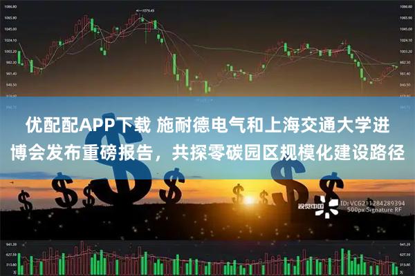 优配配APP下载 施耐德电气和上海交通大学进博会发布重磅报告，共探零碳园区规模化建设路径