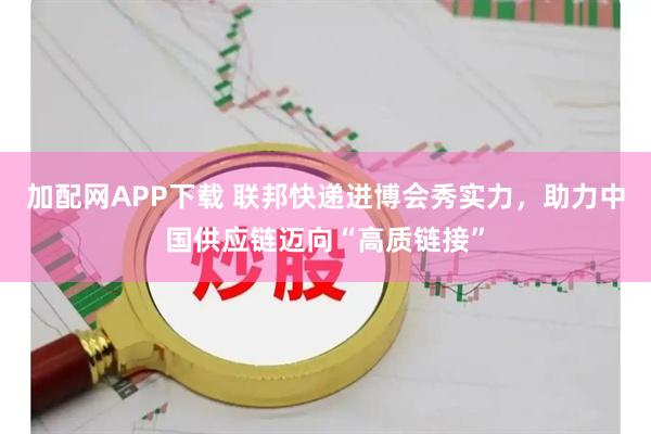 加配网APP下载 联邦快递进博会秀实力，助力中国供应链迈向“高质链接”