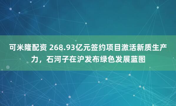 可米隆配资 268.93亿元签约项目激活新质生产力，石河子在沪发布绿色发展蓝图