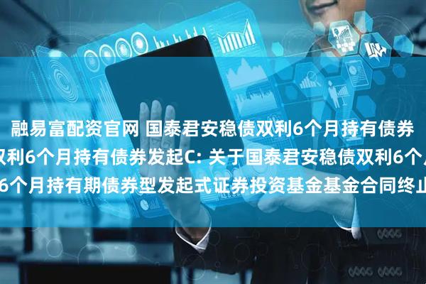 融易富配资官网 国泰君安稳债双利6个月持有债券发起A,国泰君安稳债双利6个月持有债券发起C: 关于国泰君安稳债双利6个月持有期债券型发起式证券投资基金基金合同终止及基金财产清算的公告