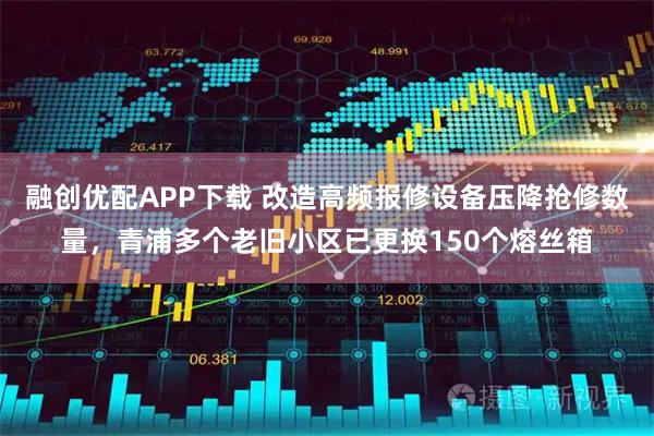 融创优配APP下载 改造高频报修设备压降抢修数量，青浦多个老旧小区已更换150个熔丝箱