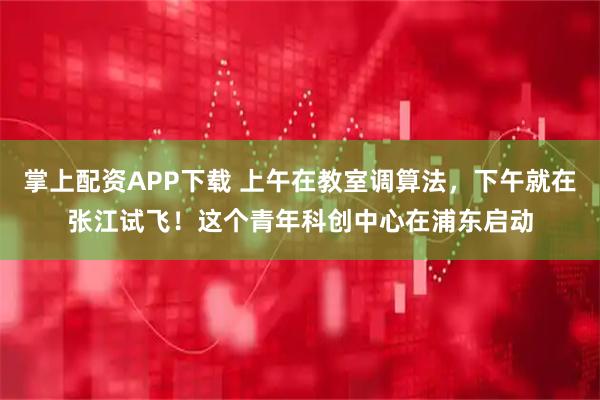 掌上配资APP下载 上午在教室调算法，下午就在张江试飞！这个青年科创中心在浦东启动