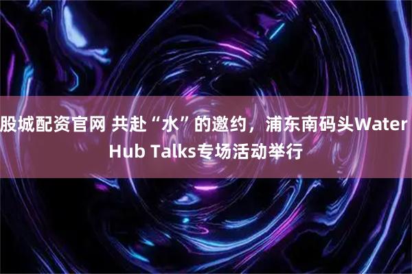 股城配资官网 共赴“水”的邀约，浦东南码头Water Hub Talks专场活动举行