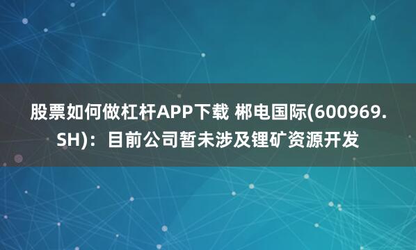 股票如何做杠杆APP下载 郴电国际(600969.SH)：目前公司暂未涉及锂矿资源开发