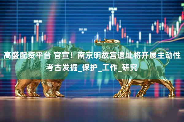 高盛配资平台 官宣!南京明故宫遗址将开展主动性考古发掘_保护_工作_研究