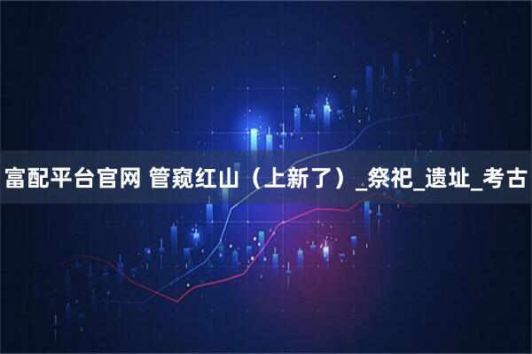 富配平台官网 管窥红山(上新了)_祭祀_遗址_考古