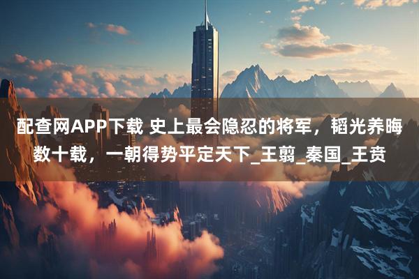 配查网APP下载 史上最会隐忍的将军,韬光养晦数十载,一朝得势平定天下_王翦_秦国_王贲