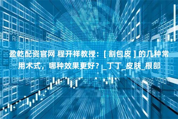 盈乾配资官网 程开祥教授：[ 割包皮 ] 的几种常用术式，哪种效果更好？_丁丁_皮肤_根部