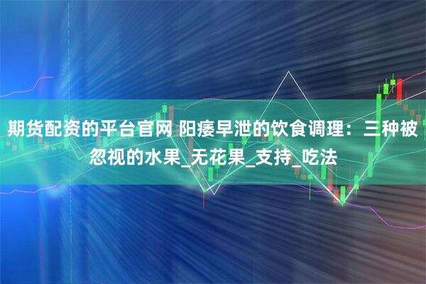 期货配资的平台官网 阳痿早泄的饮食调理:三种被忽视的水果_无花果_支持_吃法