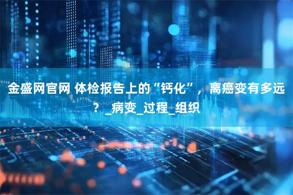 金盛网官网 体检报告上的“钙化”,离癌变有多远?_病变_过程_组织