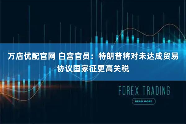 万店优配官网 白宫官员:特朗普将对未达成贸易协议国家征更高关税