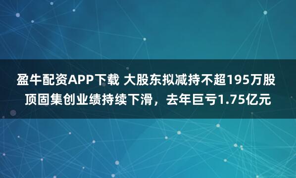 盈牛配资APP下载 大股东拟减持不超195万股 顶固集创业绩持续下滑,去年巨亏1.75亿元