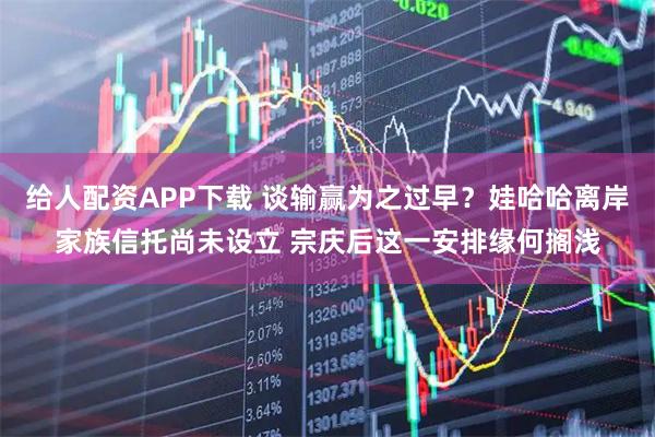 给人配资APP下载 谈输赢为之过早?娃哈哈离岸家族信托尚未设立 宗庆后这一安排缘何搁浅