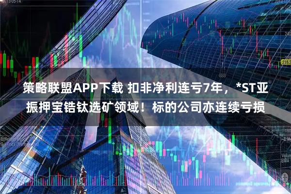 策略联盟APP下载 扣非净利连亏7年,*ST亚振押宝锆钛选矿领域!标的公司亦连续亏损