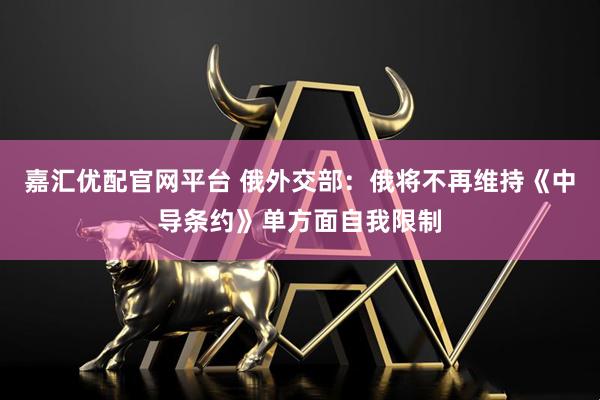 嘉汇优配官网平台 俄外交部:俄将不再维持《中导条约》单方面自我限制