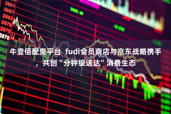 牛壹佰配资平台 fudi会员商店与京东战略携手,共创“分钟级送达”消费生态