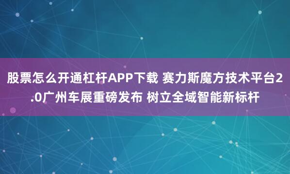 股票怎么开通杠杆APP下载 赛力斯魔方技术平台2.0广州车展重磅发布 树立全域智能新标杆