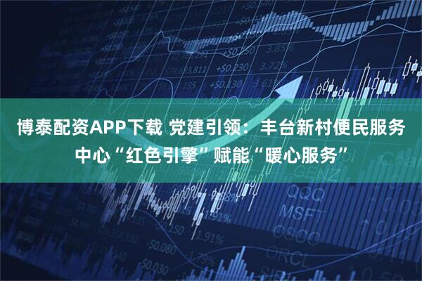 博泰配资APP下载 党建引领:丰台新村便民服务中心“红色引擎”赋能“暖心服务”