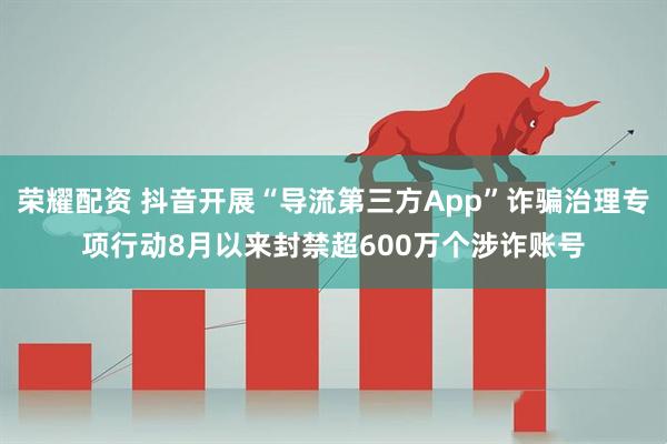 荣耀配资 抖音开展“导流第三方App”诈骗治理专项行动8月以来封禁超600万个涉诈账号