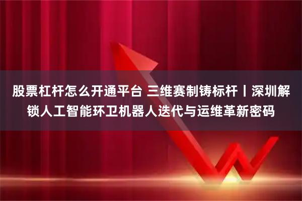 股票杠杆怎么开通平台 三维赛制铸标杆丨深圳解锁人工智能环卫机器人迭代与运维革新密码