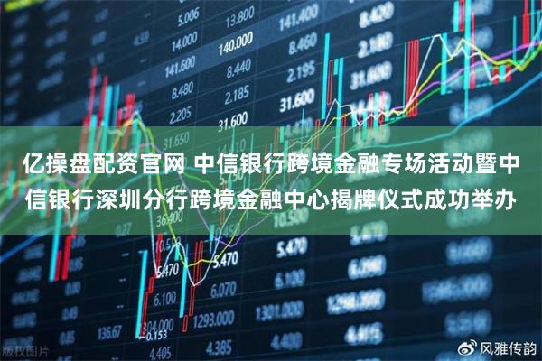 亿操盘配资官网 中信银行跨境金融专场活动暨中信银行深圳分行跨境金融中心揭牌仪式成功举办