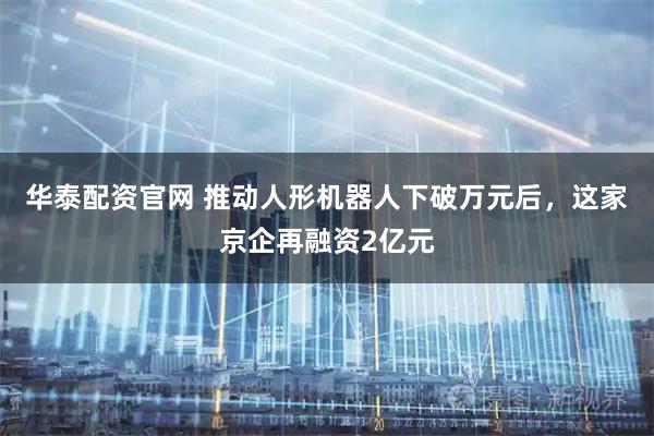 华泰配资官网 推动人形机器人下破万元后,这家京企再融资2亿元