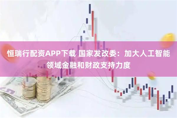 恒瑞行配资APP下载 国家发改委:加大人工智能领域金融和财政支持力度