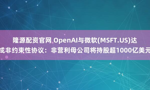 隆源配资官网 OpenAI与微软(MSFT.US)达成非约束性协议:非营利母公司将持股超1000亿美元