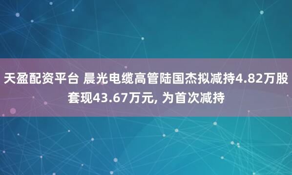 天盈配资平台 晨光电缆高管陆国杰拟减持4.82万股套现43.67万元, 为首次减持