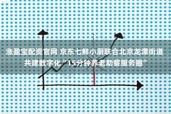 涨盈宝配资官网 京东七鲜小厨联合北京龙潭街道 共建数字化“15分钟养老助餐服务圈”