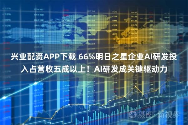 兴业配资APP下载 66%明日之星企业AI研发投入占营收五成以上!AI研发成关键驱动力