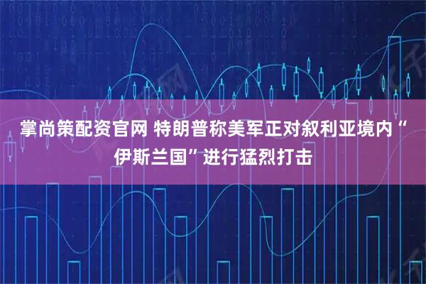 掌尚策配资官网 特朗普称美军正对叙利亚境内“伊斯兰国”进行猛烈打击