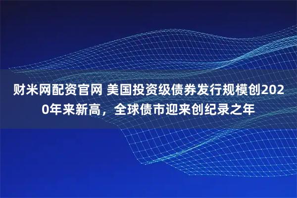 财米网配资官网 美国投资级债券发行规模创2020年来新高，全球债市迎来创纪录之年