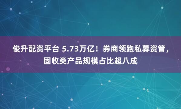 俊升配资平台 5.73万亿！券商领跑私募资管，固收类产品规模占比超八成