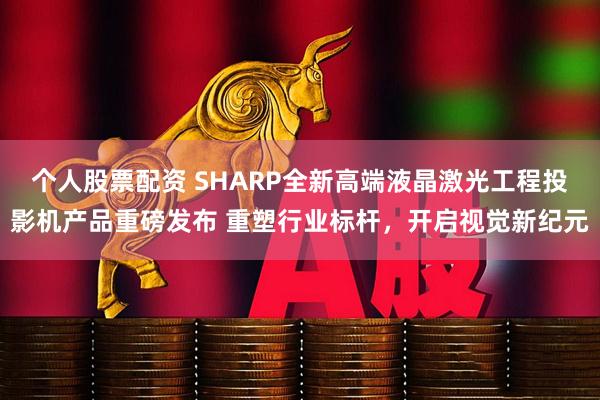 个人股票配资 SHARP全新高端液晶激光工程投影机产品重磅发布 重塑行业标杆，开启视觉新纪元